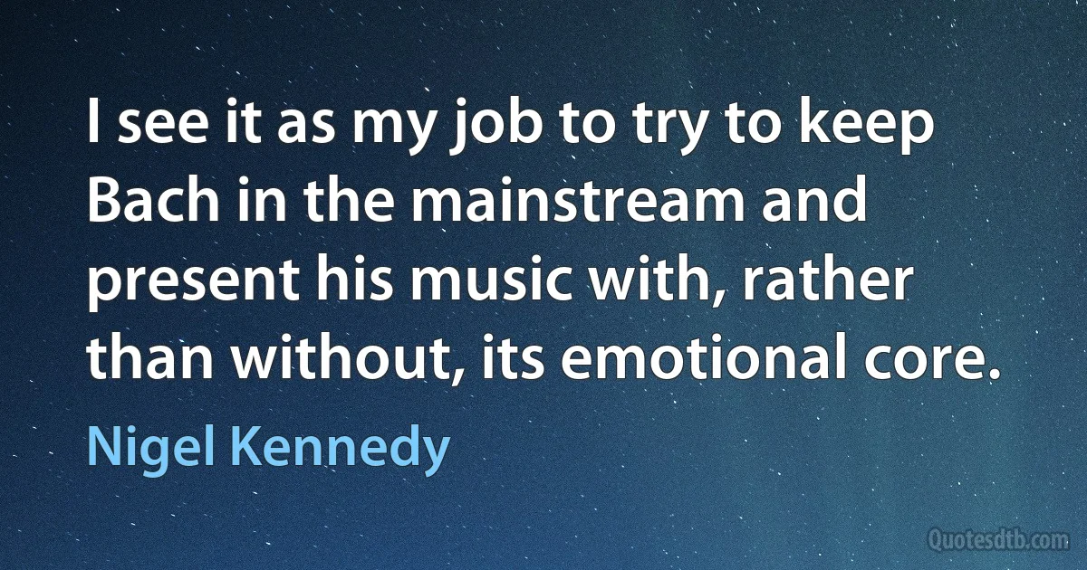 I see it as my job to try to keep Bach in the mainstream and present his music with, rather than without, its emotional core. (Nigel Kennedy)