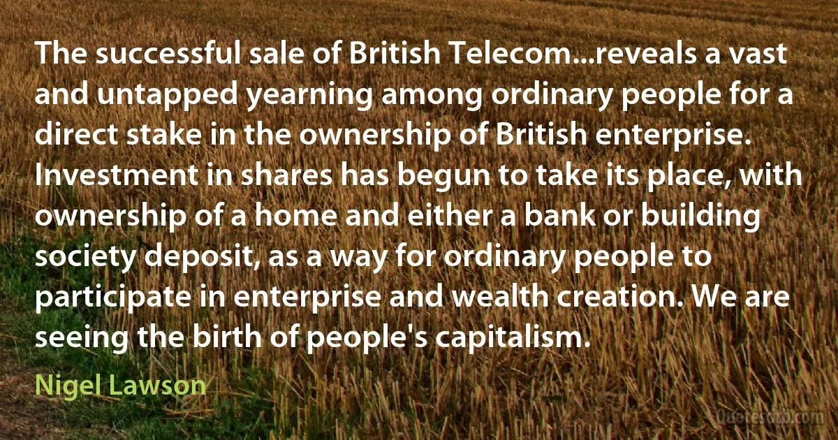 The successful sale of British Telecom...reveals a vast and untapped yearning among ordinary people for a direct stake in the ownership of British enterprise. Investment in shares has begun to take its place, with ownership of a home and either a bank or building society deposit, as a way for ordinary people to participate in enterprise and wealth creation. We are seeing the birth of people's capitalism. (Nigel Lawson)