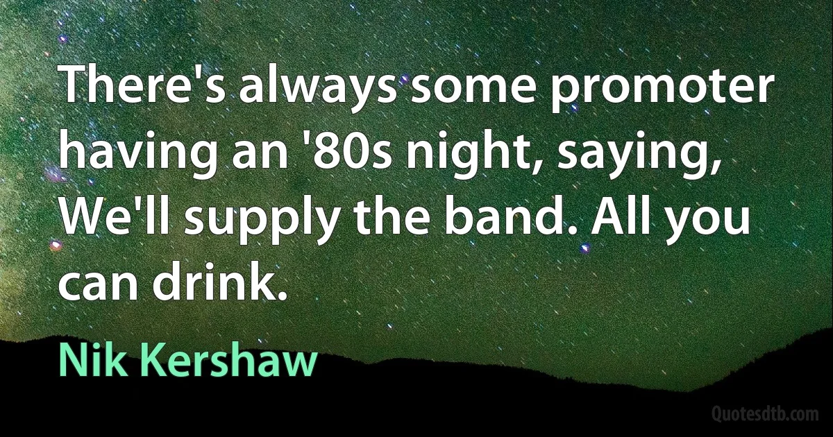 There's always some promoter having an '80s night, saying, We'll supply the band. All you can drink. (Nik Kershaw)