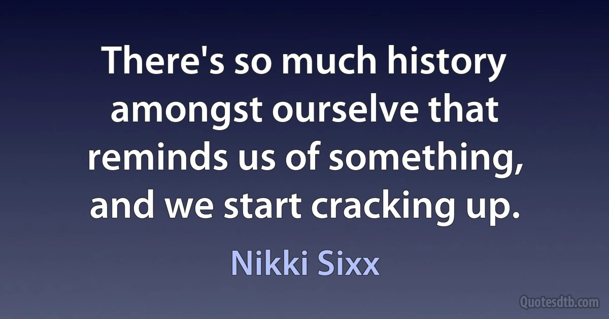 There's so much history amongst ourselve that reminds us of something, and we start cracking up. (Nikki Sixx)