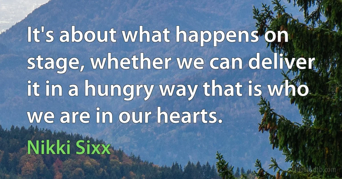 It's about what happens on stage, whether we can deliver it in a hungry way that is who we are in our hearts. (Nikki Sixx)