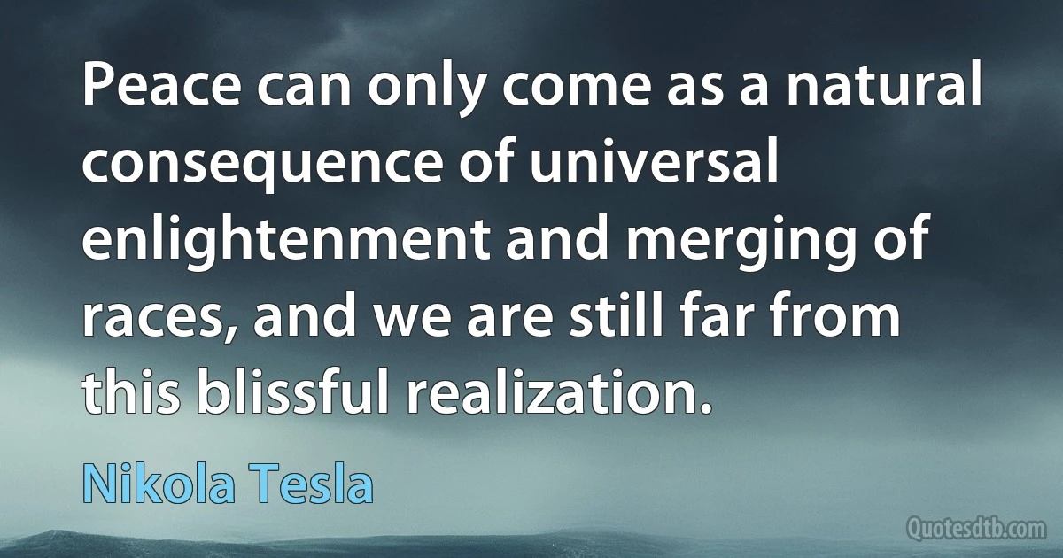 Peace can only come as a natural consequence of universal enlightenment and merging of races, and we are still far from this blissful realization. (Nikola Tesla)