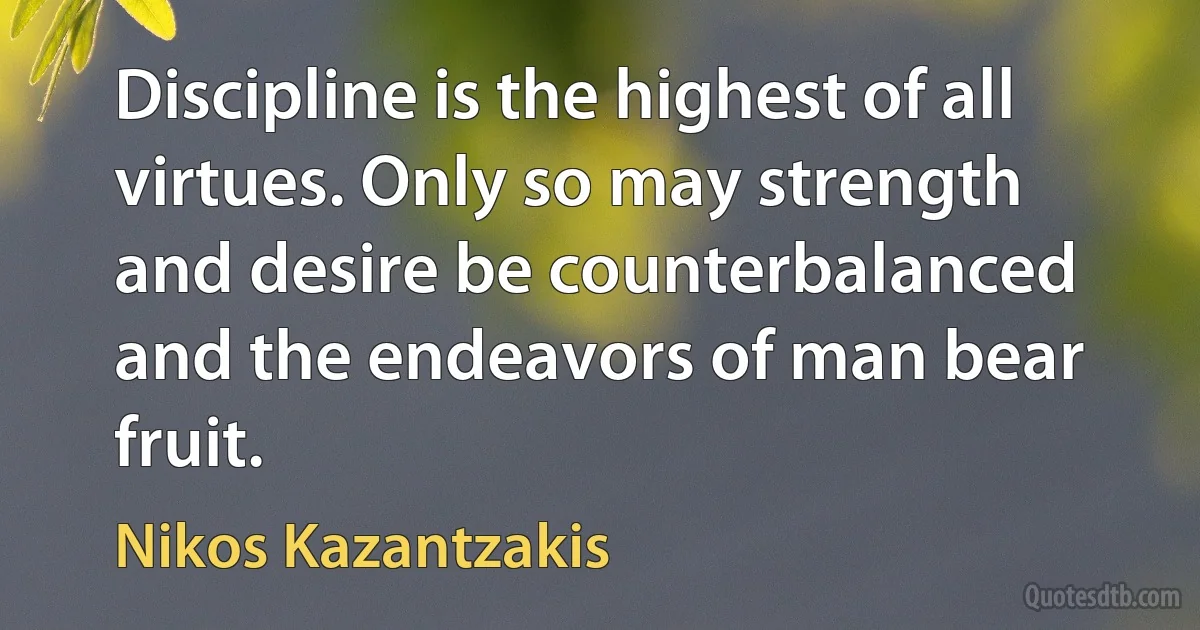 Discipline is the highest of all virtues. Only so may strength and desire be counterbalanced and the endeavors of man bear fruit. (Nikos Kazantzakis)