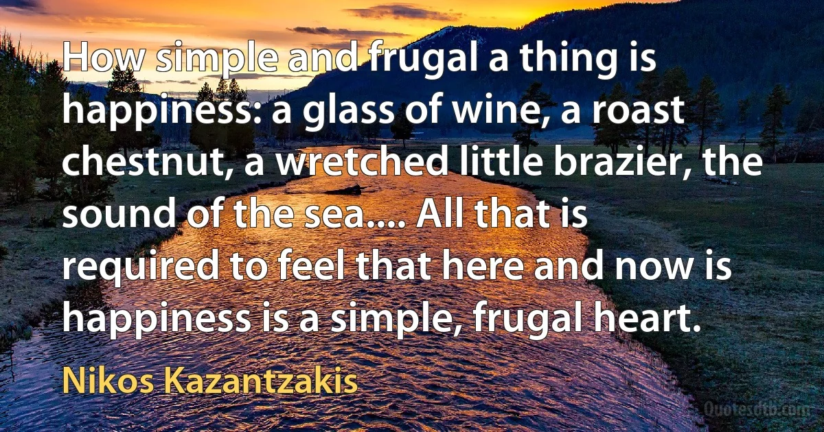 How simple and frugal a thing is happiness: a glass of wine, a roast chestnut, a wretched little brazier, the sound of the sea.... All that is required to feel that here and now is happiness is a simple, frugal heart. (Nikos Kazantzakis)