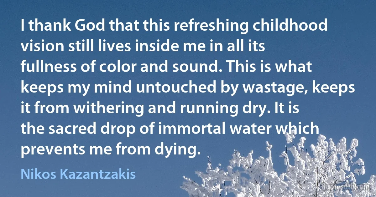 I thank God that this refreshing childhood vision still lives inside me in all its fullness of color and sound. This is what keeps my mind untouched by wastage, keeps it from withering and running dry. It is the sacred drop of immortal water which prevents me from dying. (Nikos Kazantzakis)