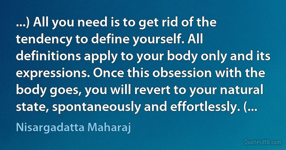 ...) All you need is to get rid of the tendency to define yourself. All definitions apply to your body only and its expressions. Once this obsession with the body goes, you will revert to your natural state, spontaneously and effortlessly. (... (Nisargadatta Maharaj)