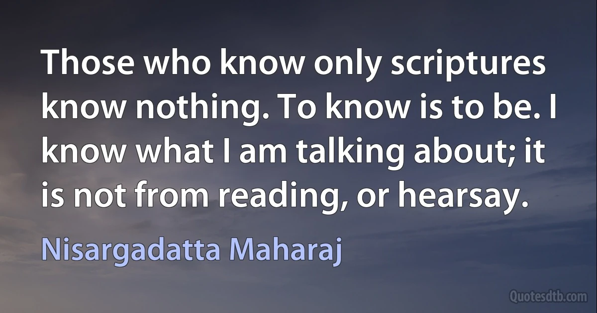 Those who know only scriptures know nothing. To know is to be. I know what I am talking about; it is not from reading, or hearsay. (Nisargadatta Maharaj)