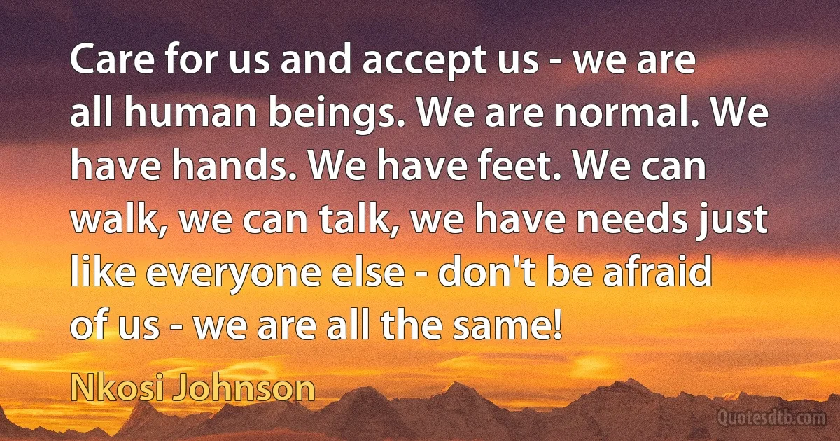 Care for us and accept us - we are all human beings. We are normal. We have hands. We have feet. We can walk, we can talk, we have needs just like everyone else - don't be afraid of us - we are all the same! (Nkosi Johnson)