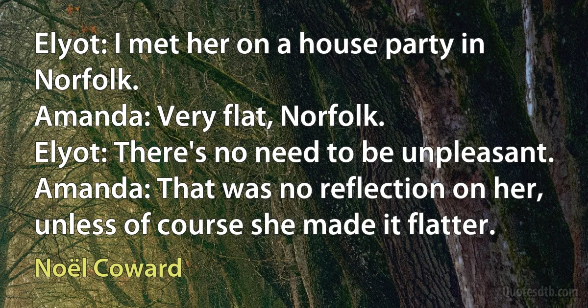 Elyot: I met her on a house party in Norfolk.
Amanda: Very flat, Norfolk.
Elyot: There's no need to be unpleasant.
Amanda: That was no reflection on her, unless of course she made it flatter. (Noël Coward)