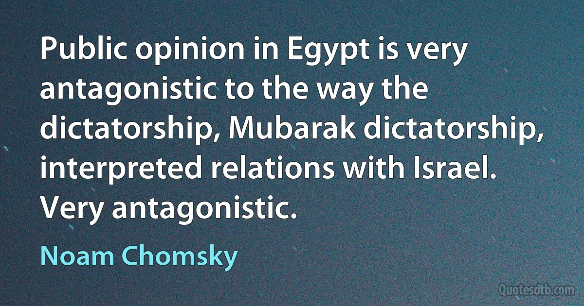 Public opinion in Egypt is very antagonistic to the way the dictatorship, Mubarak dictatorship, interpreted relations with Israel. Very antagonistic. (Noam Chomsky)