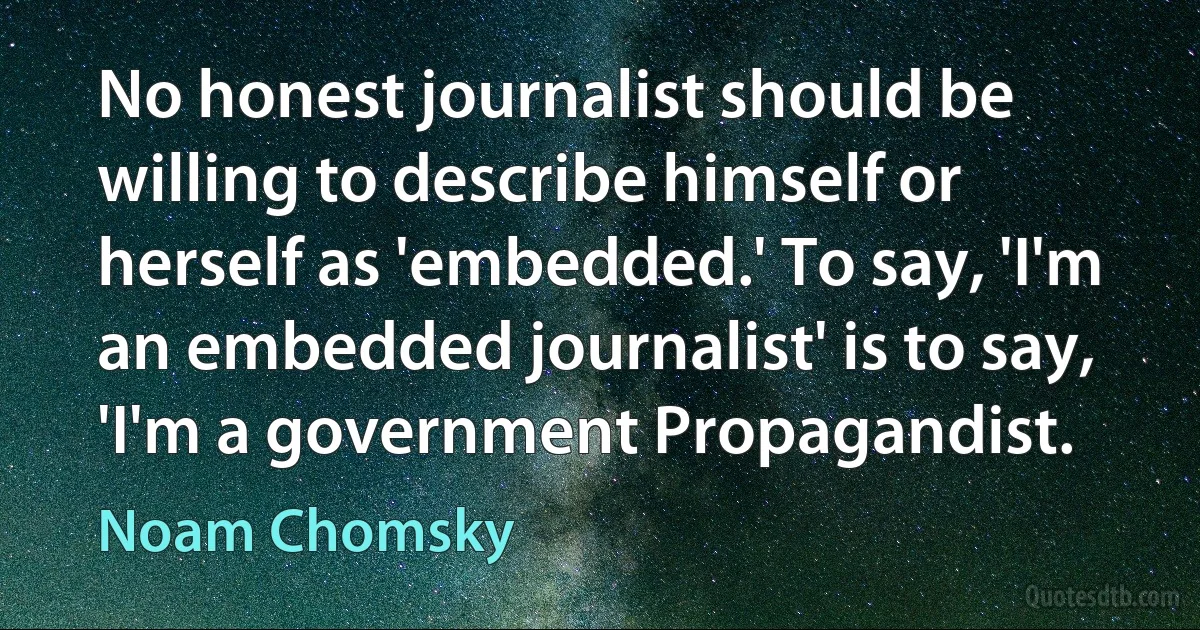 No honest journalist should be willing to describe himself or herself as 'embedded.' To say, 'I'm an embedded journalist' is to say, 'I'm a government Propagandist. (Noam Chomsky)