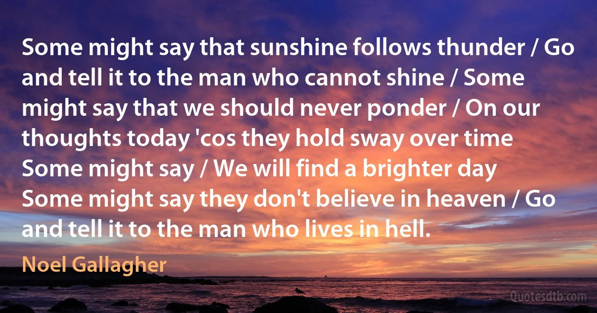Some might say that sunshine follows thunder / Go and tell it to the man who cannot shine / Some might say that we should never ponder / On our thoughts today 'cos they hold sway over time
Some might say / We will find a brighter day
Some might say they don't believe in heaven / Go and tell it to the man who lives in hell. (Noel Gallagher)