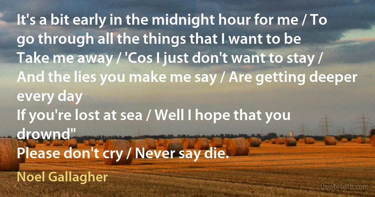 It's a bit early in the midnight hour for me / To go through all the things that I want to be
Take me away / 'Cos I just don't want to stay / And the lies you make me say / Are getting deeper every day
If you're lost at sea / Well I hope that you drownd"
Please don't cry / Never say die. (Noel Gallagher)