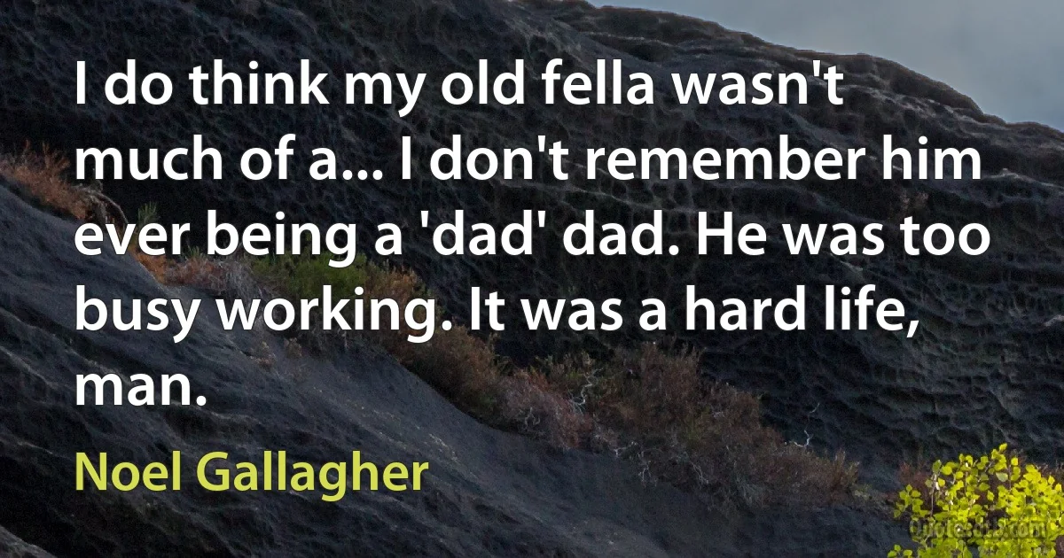 I do think my old fella wasn't much of a... I don't remember him ever being a 'dad' dad. He was too busy working. It was a hard life, man. (Noel Gallagher)