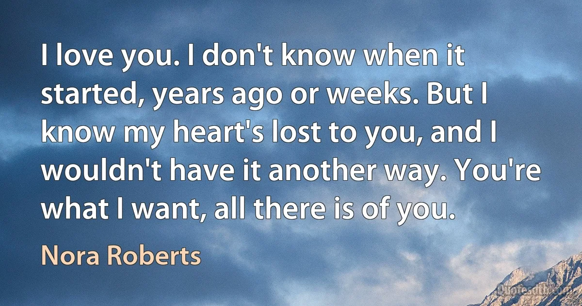 I love you. I don't know when it started, years ago or weeks. But I know my heart's lost to you, and I wouldn't have it another way. You're what I want, all there is of you. (Nora Roberts)