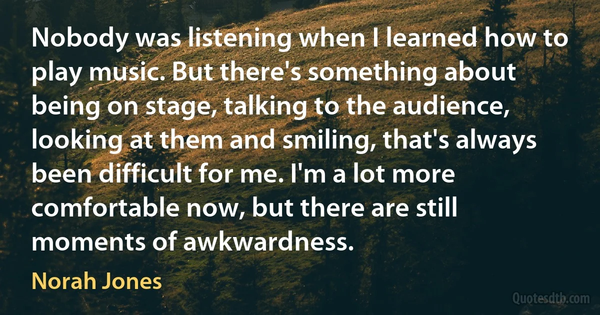 Nobody was listening when I learned how to play music. But there's something about being on stage, talking to the audience, looking at them and smiling, that's always been difficult for me. I'm a lot more comfortable now, but there are still moments of awkwardness. (Norah Jones)