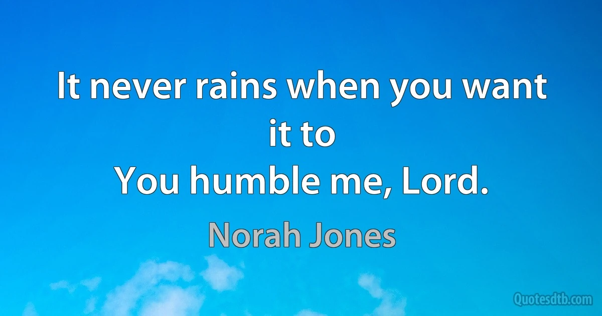 It never rains when you want it to
You humble me, Lord. (Norah Jones)