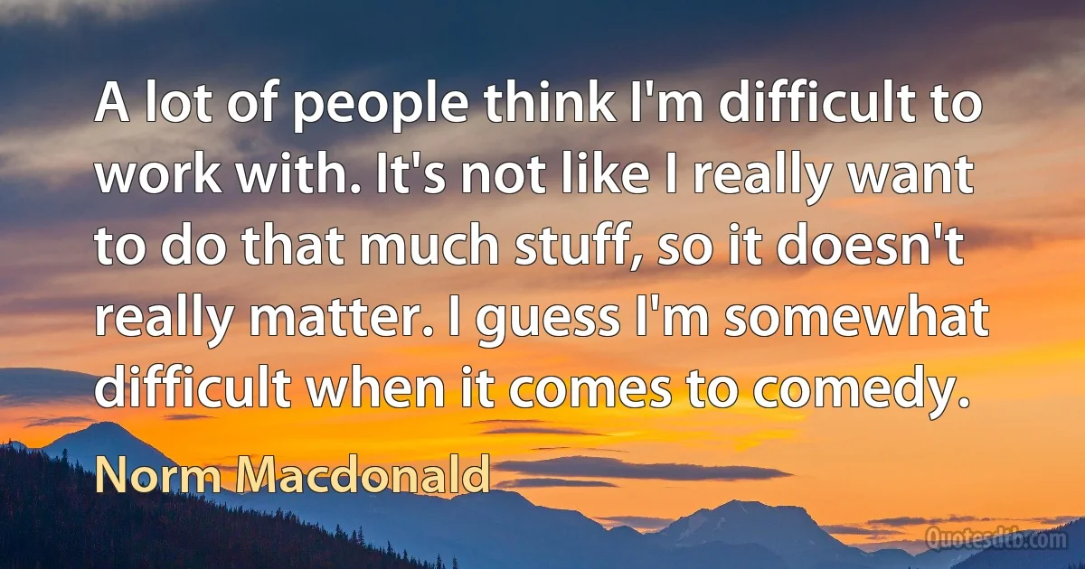 A lot of people think I'm difficult to work with. It's not like I really want to do that much stuff, so it doesn't really matter. I guess I'm somewhat difficult when it comes to comedy. (Norm Macdonald)