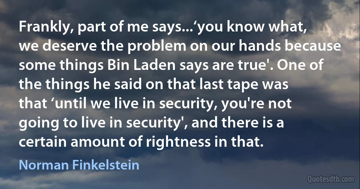 Frankly, part of me says...‘you know what, we deserve the problem on our hands because some things Bin Laden says are true'. One of the things he said on that last tape was that ‘until we live in security, you're not going to live in security', and there is a certain amount of rightness in that. (Norman Finkelstein)