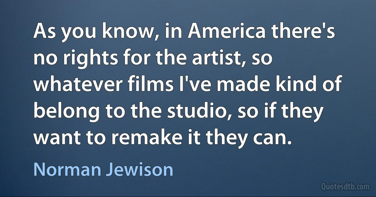 As you know, in America there's no rights for the artist, so whatever films I've made kind of belong to the studio, so if they want to remake it they can. (Norman Jewison)