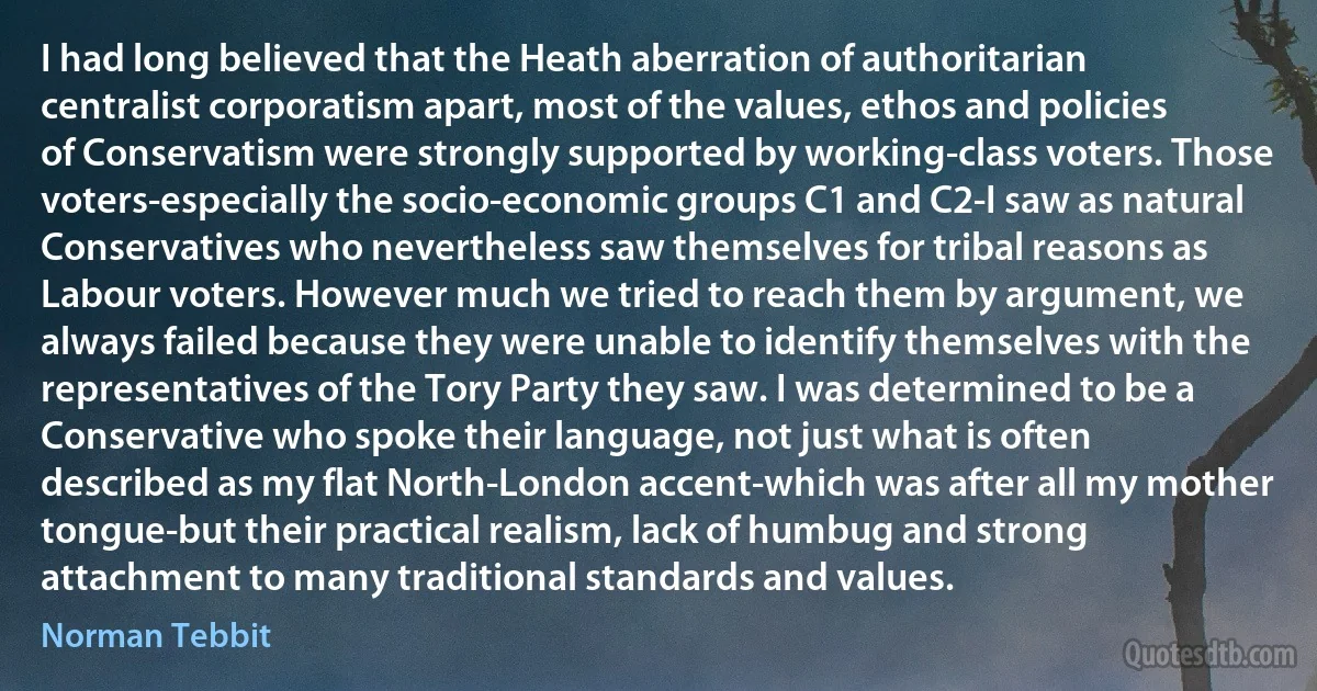 I had long believed that the Heath aberration of authoritarian centralist corporatism apart, most of the values, ethos and policies of Conservatism were strongly supported by working-class voters. Those voters-especially the socio-economic groups C1 and C2-I saw as natural Conservatives who nevertheless saw themselves for tribal reasons as Labour voters. However much we tried to reach them by argument, we always failed because they were unable to identify themselves with the representatives of the Tory Party they saw. I was determined to be a Conservative who spoke their language, not just what is often described as my flat North-London accent-which was after all my mother tongue-but their practical realism, lack of humbug and strong attachment to many traditional standards and values. (Norman Tebbit)