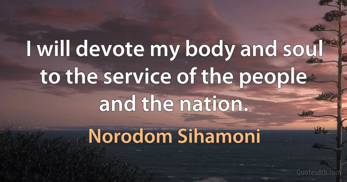 I will devote my body and soul to the service of the people and the nation. (Norodom Sihamoni)