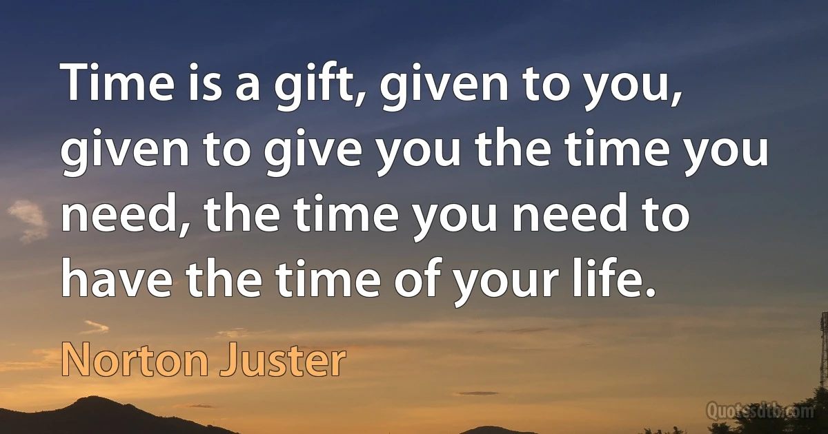 Time is a gift, given to you, given to give you the time you need, the time you need to have the time of your life. (Norton Juster)