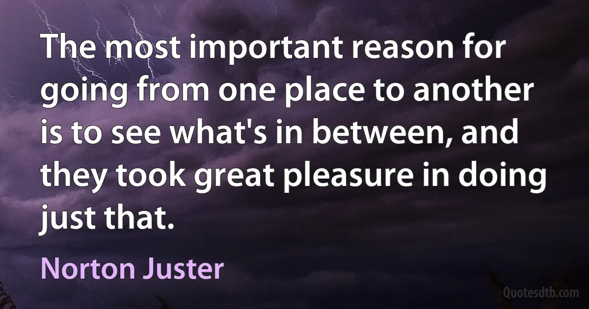 The most important reason for going from one place to another is to see what's in between, and they took great pleasure in doing just that. (Norton Juster)