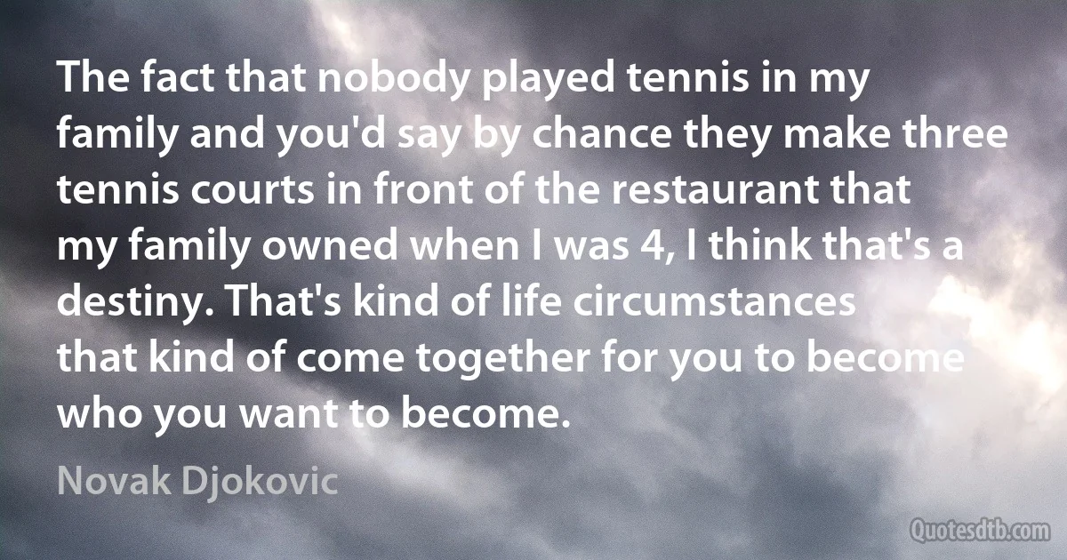 The fact that nobody played tennis in my family and you'd say by chance they make three tennis courts in front of the restaurant that my family owned when I was 4, I think that's a destiny. That's kind of life circumstances that kind of come together for you to become who you want to become. (Novak Djokovic)