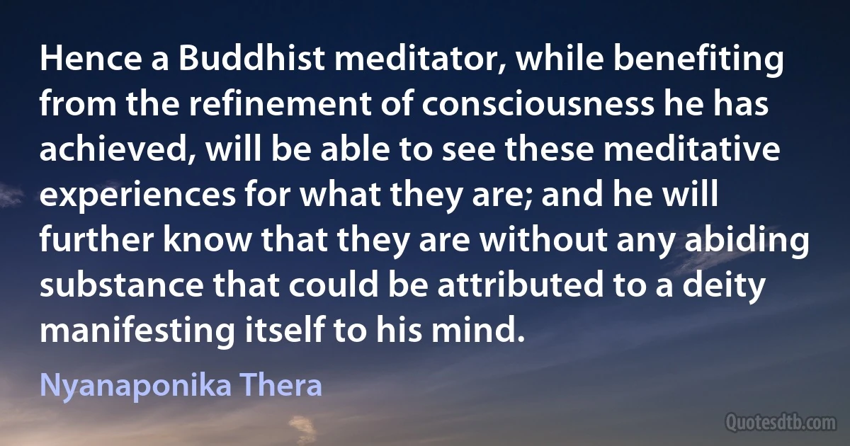 Hence a Buddhist meditator, while benefiting from the refinement of consciousness he has achieved, will be able to see these meditative experiences for what they are; and he will further know that they are without any abiding substance that could be attributed to a deity manifesting itself to his mind. (Nyanaponika Thera)