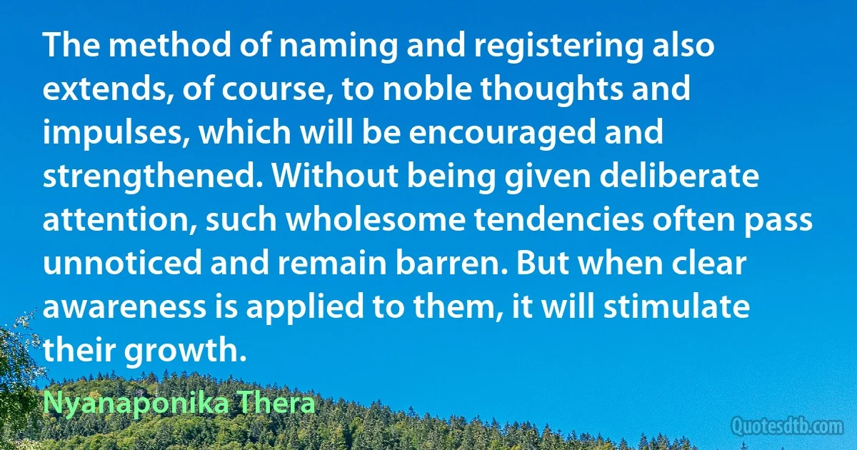 The method of naming and registering also extends, of course, to noble thoughts and impulses, which will be encouraged and strengthened. Without being given deliberate attention, such wholesome tendencies often pass unnoticed and remain barren. But when clear awareness is applied to them, it will stimulate their growth. (Nyanaponika Thera)
