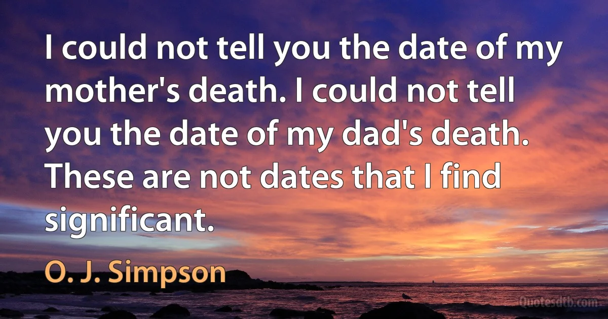 I could not tell you the date of my mother's death. I could not tell you the date of my dad's death. These are not dates that I find significant. (O. J. Simpson)