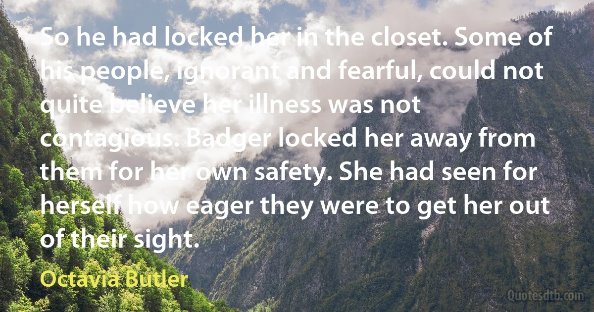 So he had locked her in the closet. Some of his people, ignorant and fearful, could not quite believe her illness was not contagious. Badger locked her away from them for her own safety. She had seen for herself how eager they were to get her out of their sight. (Octavia Butler)