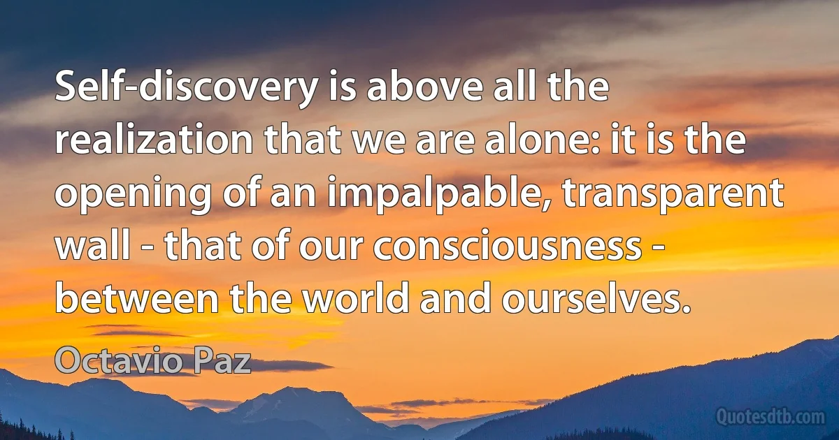 Self-discovery is above all the realization that we are alone: it is the opening of an impalpable, transparent wall - that of our consciousness - between the world and ourselves. (Octavio Paz)