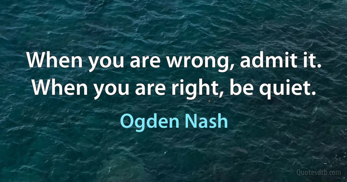 When you are wrong, admit it. When you are right, be quiet. (Ogden Nash)