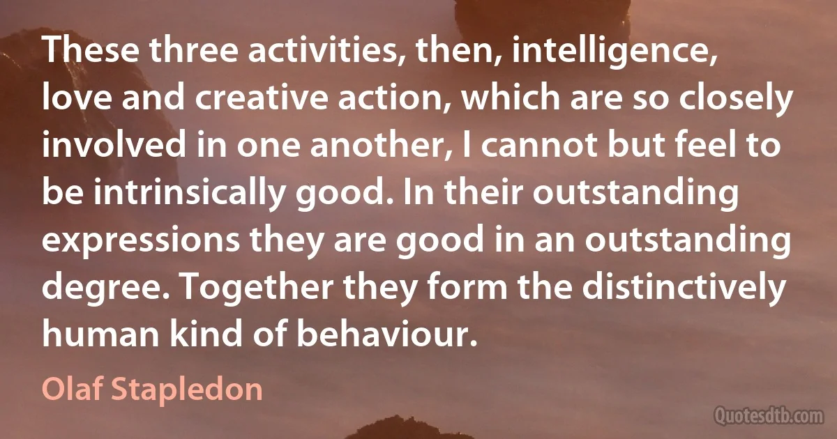 These three activities, then, intelligence, love and creative action, which are so closely involved in one another, I cannot but feel to be intrinsically good. In their outstanding expressions they are good in an outstanding degree. Together they form the distinctively human kind of behaviour. (Olaf Stapledon)