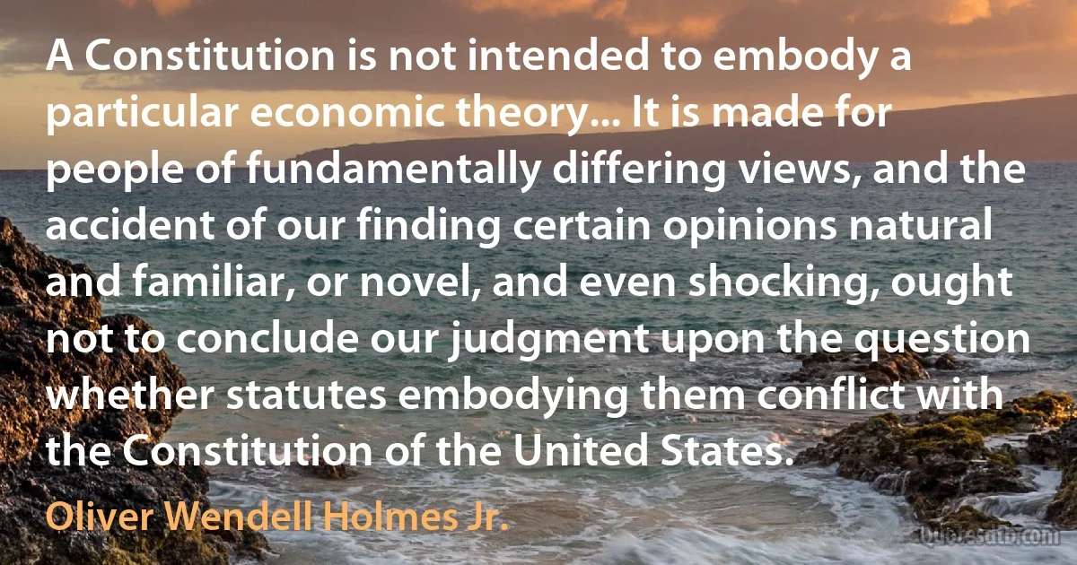 A Constitution is not intended to embody a particular economic theory... It is made for people of fundamentally differing views, and the accident of our finding certain opinions natural and familiar, or novel, and even shocking, ought not to conclude our judgment upon the question whether statutes embodying them conflict with the Constitution of the United States. (Oliver Wendell Holmes Jr.)