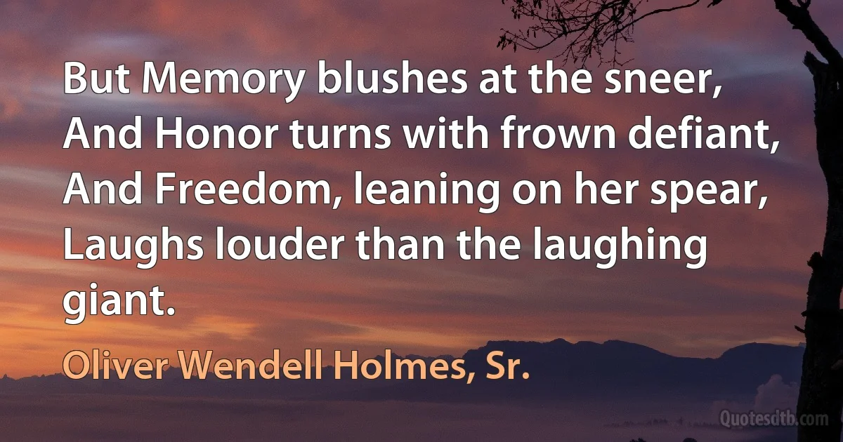 But Memory blushes at the sneer,
And Honor turns with frown defiant,
And Freedom, leaning on her spear,
Laughs louder than the laughing giant. (Oliver Wendell Holmes, Sr.)