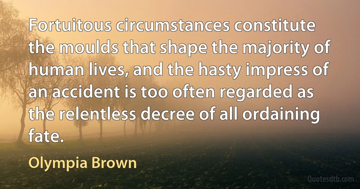 Fortuitous circumstances constitute the moulds that shape the majority of human lives, and the hasty impress of an accident is too often regarded as the relentless decree of all ordaining fate. (Olympia Brown)