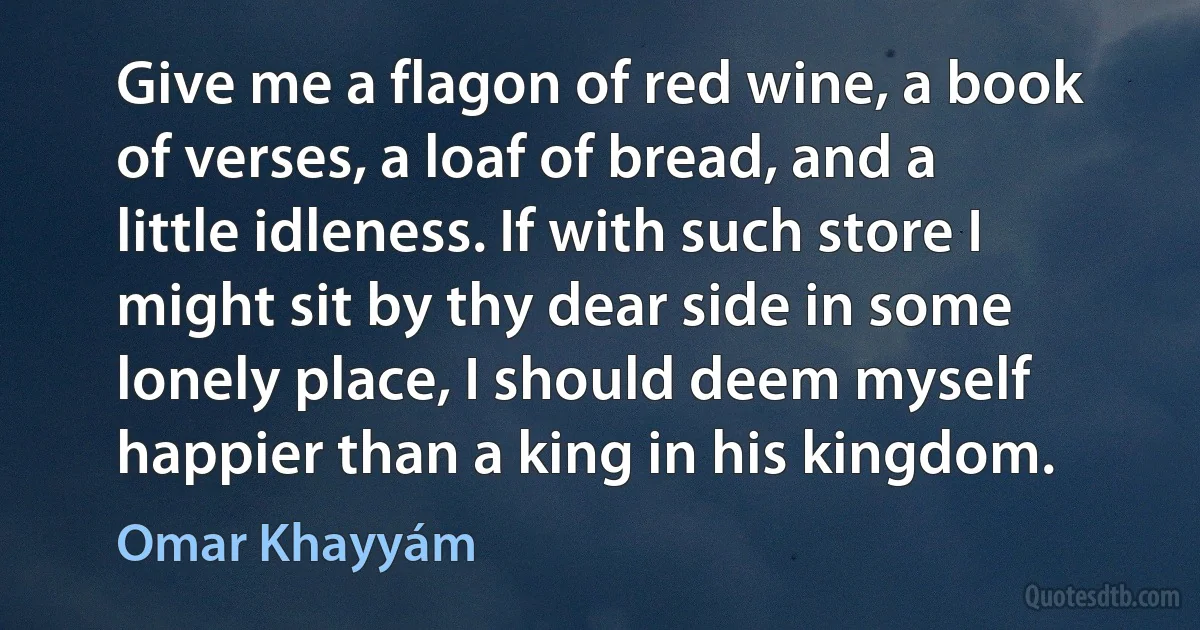 Give me a flagon of red wine, a book of verses, a loaf of bread, and a little idleness. If with such store I might sit by thy dear side in some lonely place, I should deem myself happier than a king in his kingdom. (Omar Khayyám)