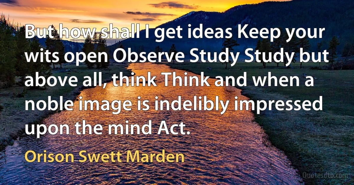 But how shall I get ideas Keep your wits open Observe Study Study but above all, think Think and when a noble image is indelibly impressed upon the mind Act. (Orison Swett Marden)