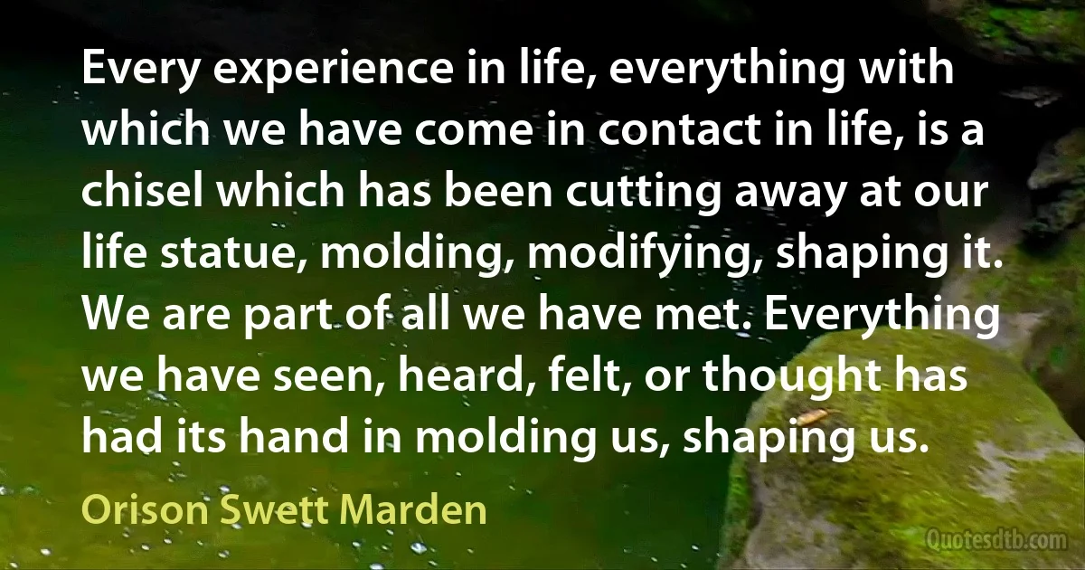 Every experience in life, everything with which we have come in contact in life, is a chisel which has been cutting away at our life statue, molding, modifying, shaping it. We are part of all we have met. Everything we have seen, heard, felt, or thought has had its hand in molding us, shaping us. (Orison Swett Marden)