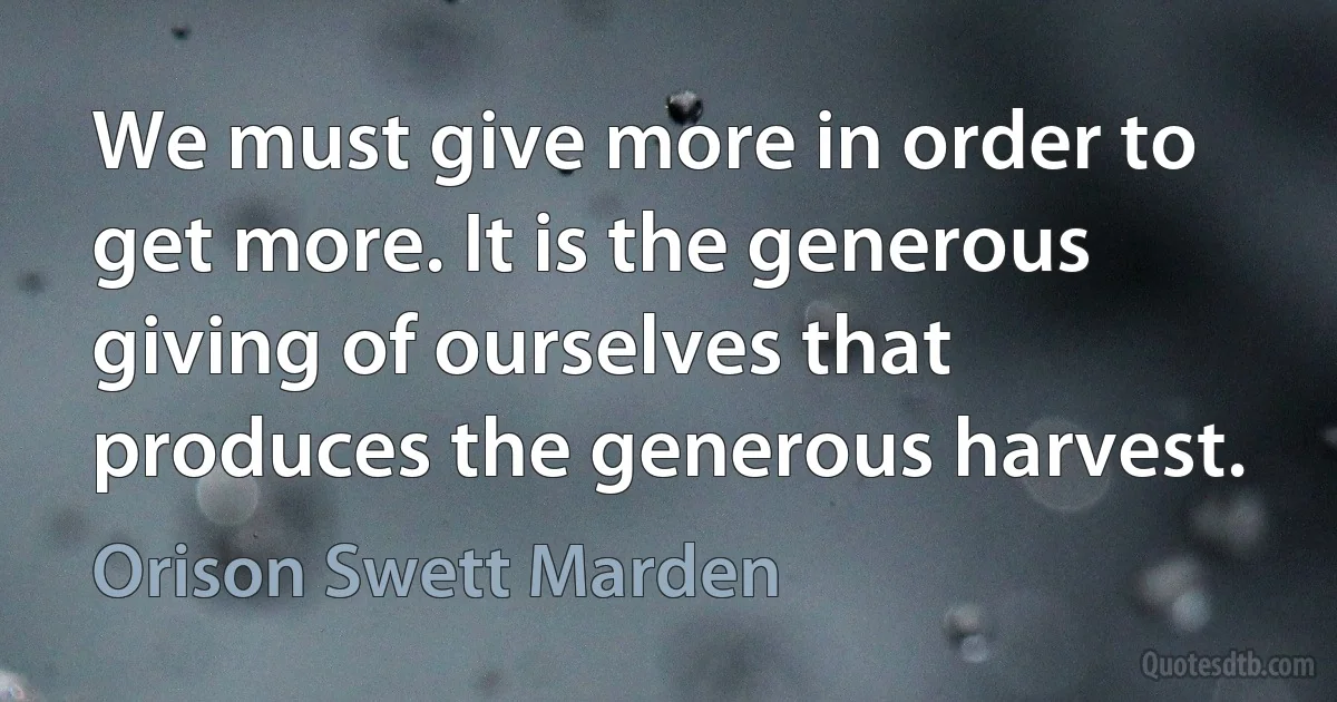 We must give more in order to get more. It is the generous giving of ourselves that produces the generous harvest. (Orison Swett Marden)