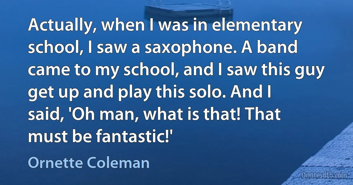 Actually, when I was in elementary school, I saw a saxophone. A band came to my school, and I saw this guy get up and play this solo. And I said, 'Oh man, what is that! That must be fantastic!' (Ornette Coleman)