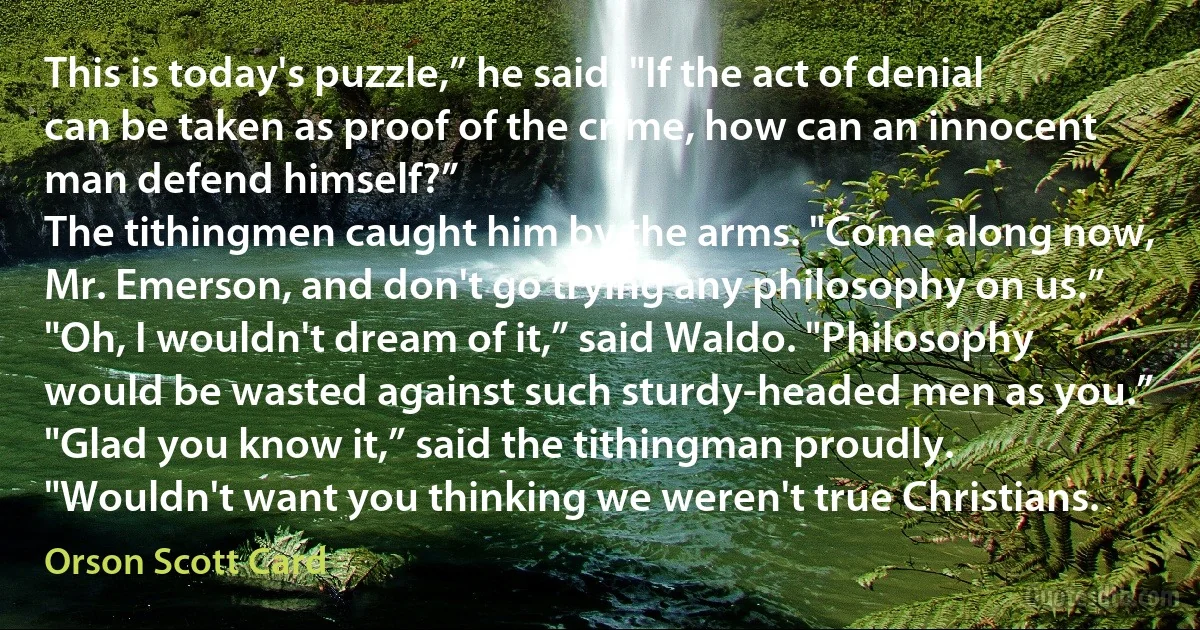 This is today's puzzle,” he said. "If the act of denial can be taken as proof of the crime, how can an innocent man defend himself?”
The tithingmen caught him by the arms. "Come along now, Mr. Emerson, and don't go trying any philosophy on us.”
"Oh, I wouldn't dream of it,” said Waldo. "Philosophy would be wasted against such sturdy-headed men as you.”
"Glad you know it,” said the tithingman proudly. "Wouldn't want you thinking we weren't true Christians. (Orson Scott Card)