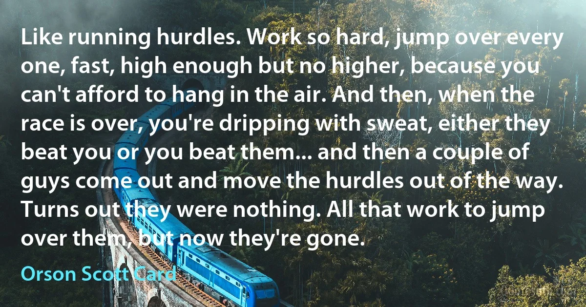 Like running hurdles. Work so hard, jump over every one, fast, high enough but no higher, because you can't afford to hang in the air. And then, when the race is over, you're dripping with sweat, either they beat you or you beat them... and then a couple of guys come out and move the hurdles out of the way. Turns out they were nothing. All that work to jump over them, but now they're gone. (Orson Scott Card)