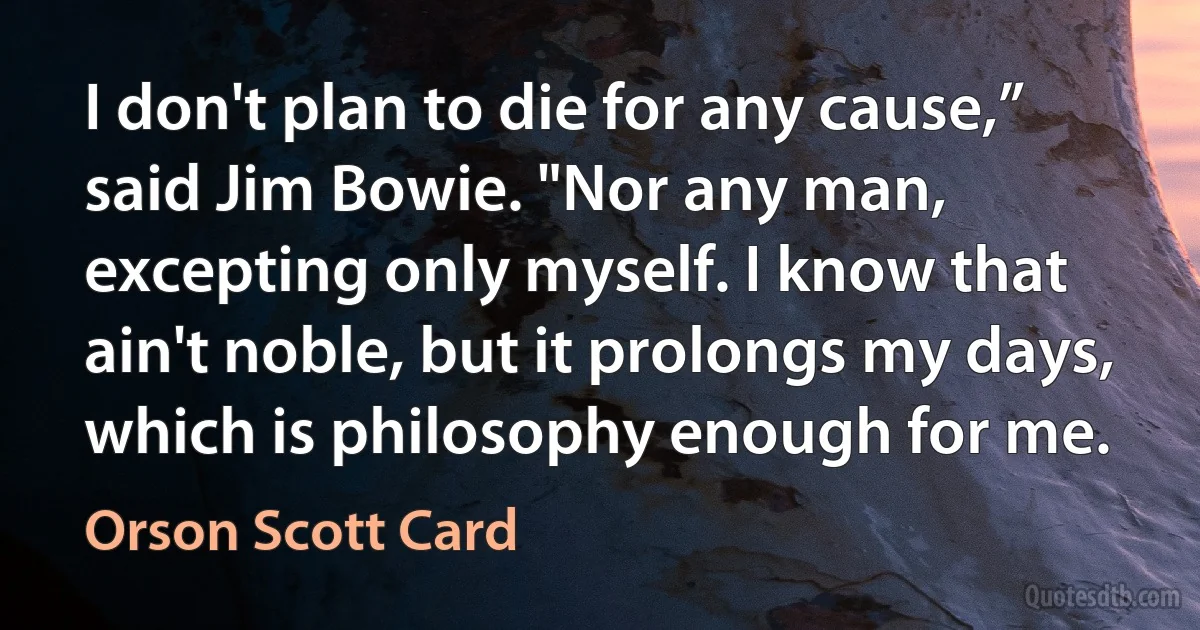 I don't plan to die for any cause,” said Jim Bowie. "Nor any man, excepting only myself. I know that ain't noble, but it prolongs my days, which is philosophy enough for me. (Orson Scott Card)