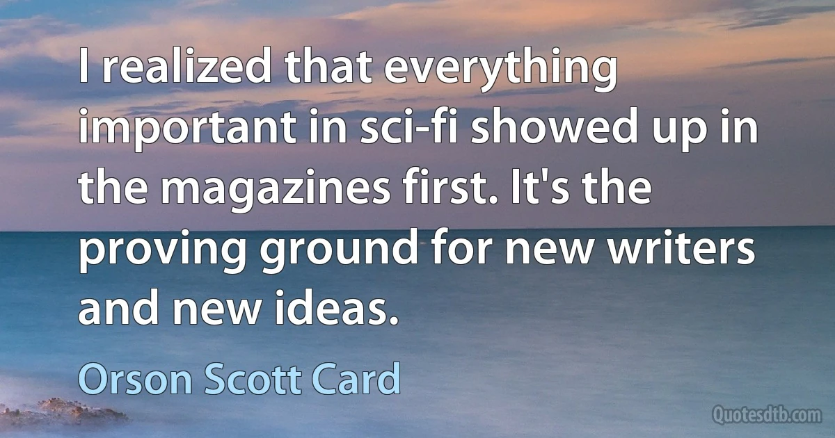 I realized that everything important in sci-fi showed up in the magazines first. It's the proving ground for new writers and new ideas. (Orson Scott Card)