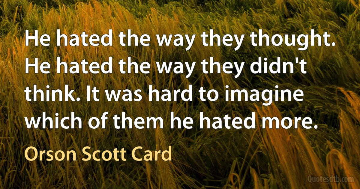 He hated the way they thought. He hated the way they didn't think. It was hard to imagine which of them he hated more. (Orson Scott Card)