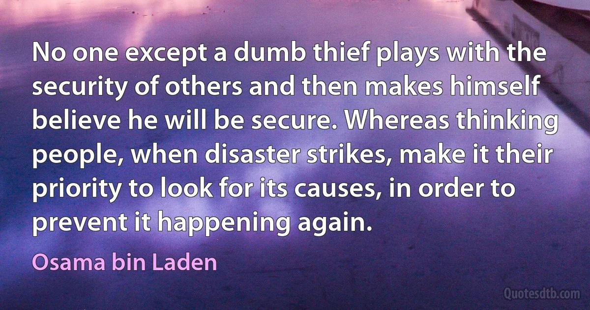 No one except a dumb thief plays with the security of others and then makes himself believe he will be secure. Whereas thinking people, when disaster strikes, make it their priority to look for its causes, in order to prevent it happening again. (Osama bin Laden)